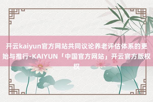 开云kaiyun官方网站共同议论养老评估体系的更始与推行-KAIYUN「中国官方网站」开云官方版权