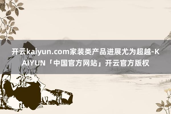 开云kaiyun.com家装类产品进展尤为超越-KAIYUN「中国官方网站」开云官方版权