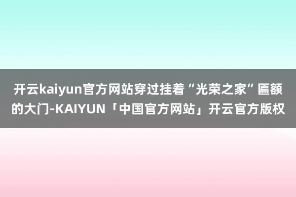 开云kaiyun官方网站穿过挂着“光荣之家”匾额的大门-KAIYUN「中国官方网站」开云官方版权