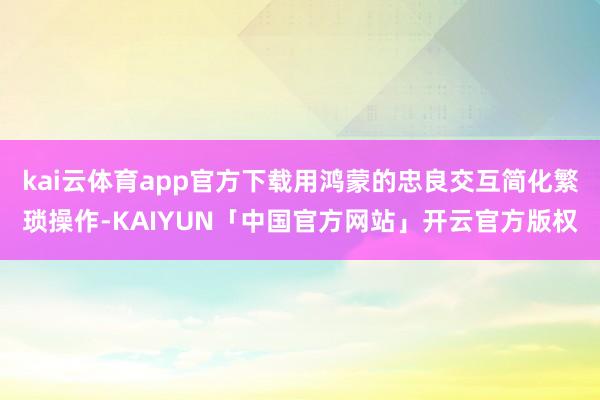 kai云体育app官方下载用鸿蒙的忠良交互简化繁琐操作-KAIYUN「中国官方网站」开云官方版权