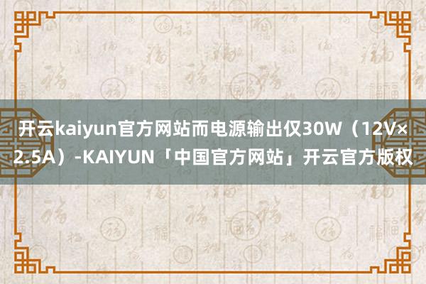 开云kaiyun官方网站而电源输出仅30W（12V×2.5A）-KAIYUN「中国官方网站」开云官方版权