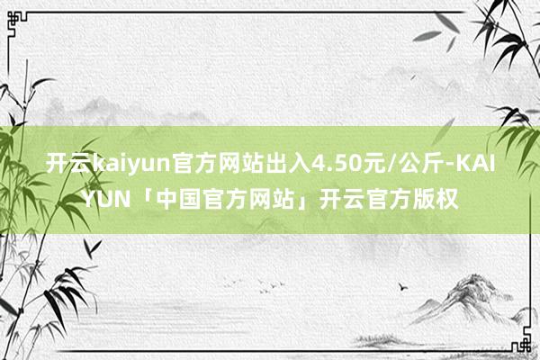 开云kaiyun官方网站出入4.50元/公斤-KAIYUN「中国官方网站」开云官方版权