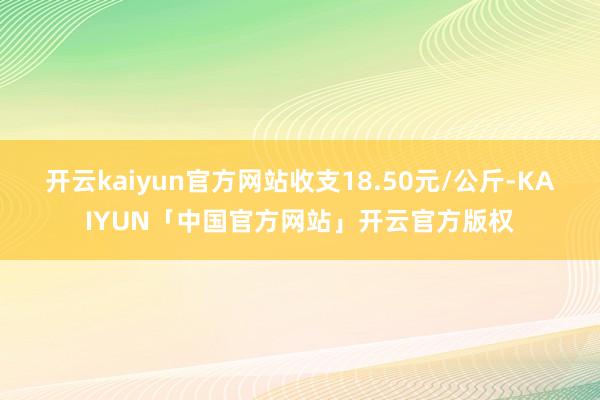开云kaiyun官方网站收支18.50元/公斤-KAIYUN「中国官方网站」开云官方版权
