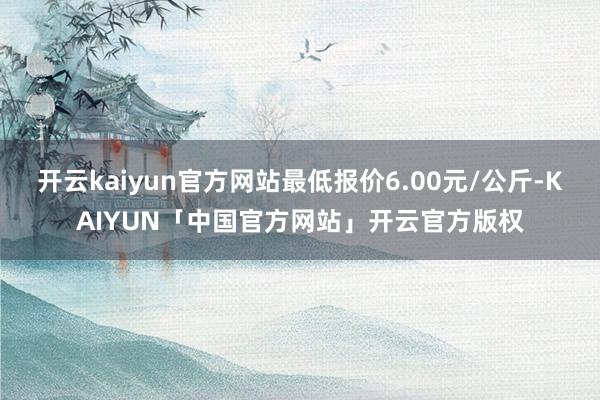 开云kaiyun官方网站最低报价6.00元/公斤-KAIYUN「中国官方网站」开云官方版权