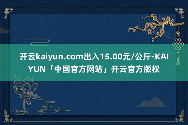 开云kaiyun.com出入15.00元/公斤-KAIYUN「中国官方网站」开云官方版权