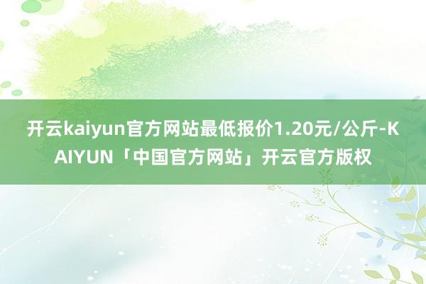 开云kaiyun官方网站最低报价1.20元/公斤-KAIYUN「中国官方网站」开云官方版权