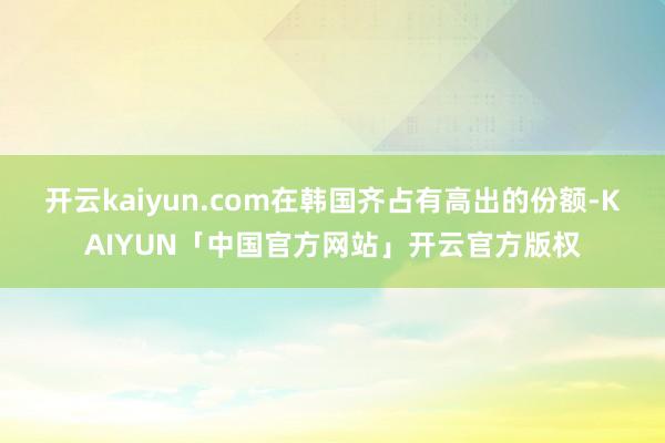 开云kaiyun.com在韩国齐占有高出的份额-KAIYUN「中国官方网站」开云官方版权