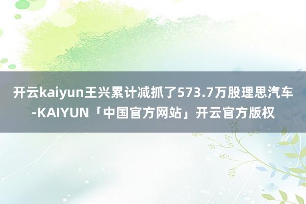 开云kaiyun王兴累计减抓了573.7万股理思汽车-KAIYUN「中国官方网站」开云官方版权