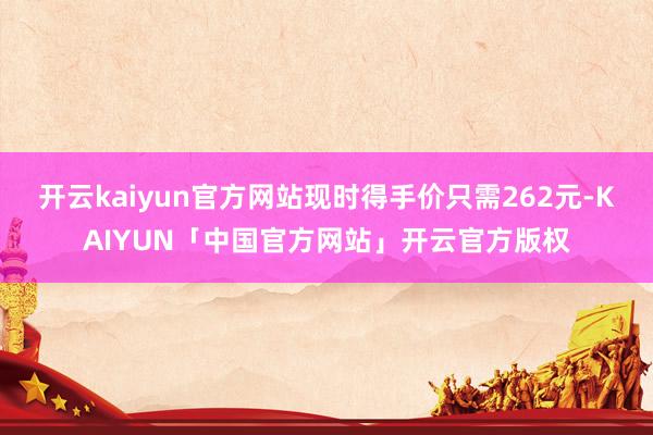 开云kaiyun官方网站现时得手价只需262元-KAIYUN「中国官方网站」开云官方版权