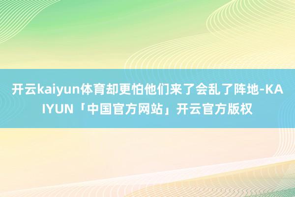 开云kaiyun体育却更怕他们来了会乱了阵地-KAIYUN「中国官方网站」开云官方版权