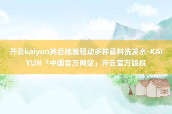 开云kaiyun其后她就驱动多样意料洗发水-KAIYUN「中国官方网站」开云官方版权