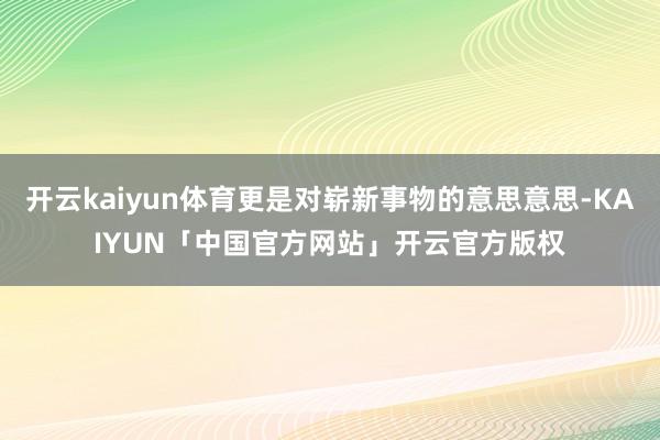 开云kaiyun体育更是对崭新事物的意思意思-KAIYUN「中国官方网站」开云官方版权