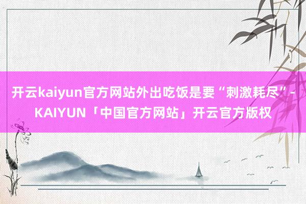 开云kaiyun官方网站外出吃饭是要“刺激耗尽”-KAIYUN「中国官方网站」开云官方版权