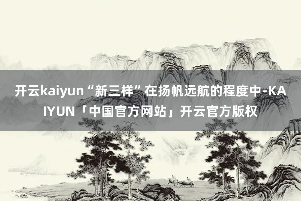 开云kaiyun“新三样”在扬帆远航的程度中-KAIYUN「中国官方网站」开云官方版权