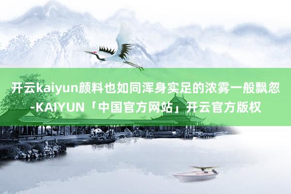 开云kaiyun颜料也如同浑身实足的浓雾一般飘忽-KAIYUN「中国官方网站」开云官方版权