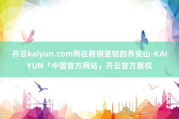 开云kaiyun.com而在鞍钢坚韧的乔安山-KAIYUN「中国官方网站」开云官方版权