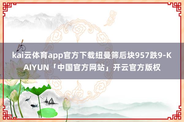 kai云体育app官方下载纽曼筛后块957跌9-KAIYUN「中国官方网站」开云官方版权