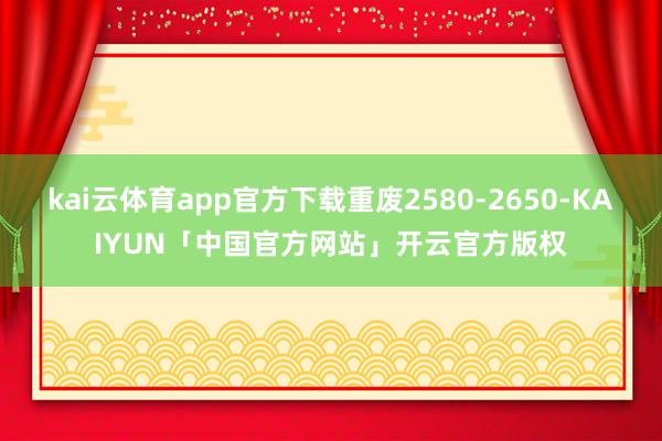 kai云体育app官方下载重废2580-2650-KAIYUN「中国官方网站」开云官方版权