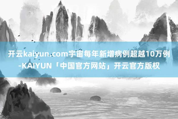 开云kaiyun.com宇宙每年新增病例超越10万例-KAIYUN「中国官方网站」开云官方版权
