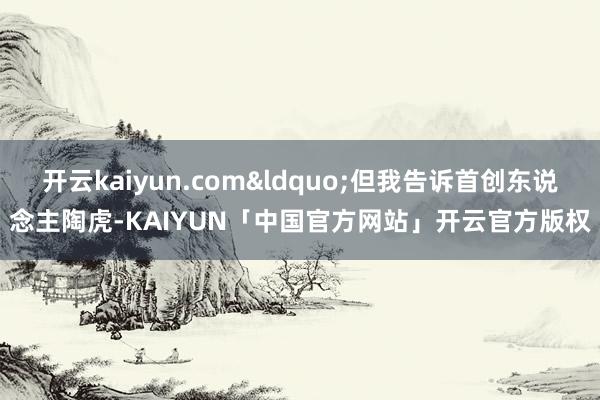 开云kaiyun.com&ldquo;但我告诉首创东说念主陶虎-KAIYUN「中国官方网站」开云官方版权