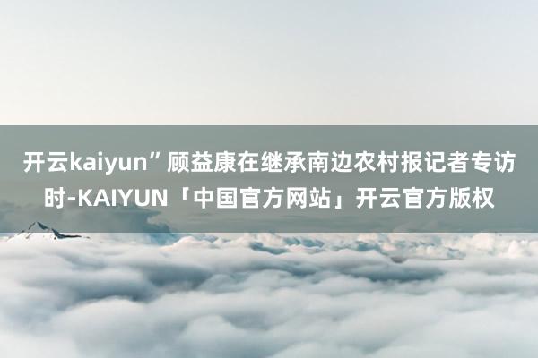开云kaiyun”顾益康在继承南边农村报记者专访时-KAIYUN「中国官方网站」开云官方版权