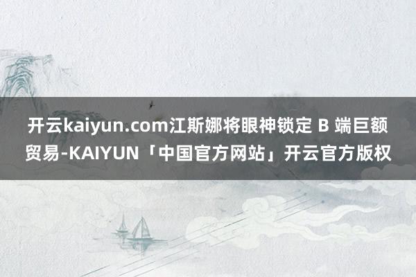 开云kaiyun.com江斯娜将眼神锁定 B 端巨额贸易-KAIYUN「中国官方网站」开云官方版权