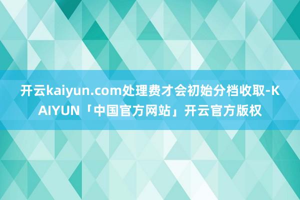 开云kaiyun.com处理费才会初始分档收取-KAIYUN「中国官方网站」开云官方版权