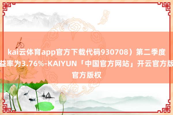 kai云体育app官方下载代码930708）第二季度收益率为3.76%-KAIYUN「中国官方网站」开云官方版权