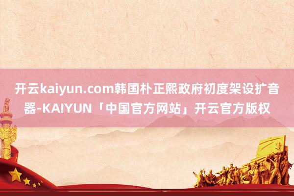 开云kaiyun.com韩国朴正熙政府初度架设扩音器-KAIYUN「中国官方网站」开云官方版权