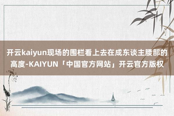 开云kaiyun现场的围栏看上去在成东谈主腰部的高度-KAIYUN「中国官方网站」开云官方版权