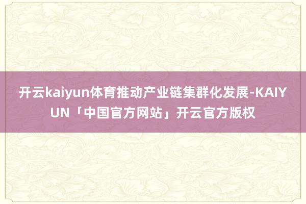 开云kaiyun体育推动产业链集群化发展-KAIYUN「中国官方网站」开云官方版权