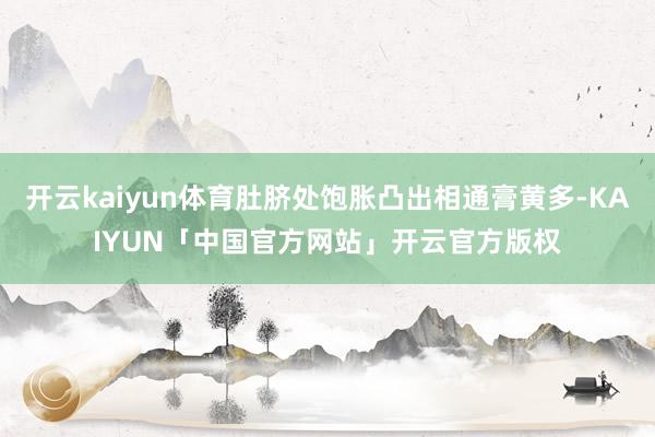 开云kaiyun体育肚脐处饱胀凸出相通膏黄多-KAIYUN「中国官方网站」开云官方版权