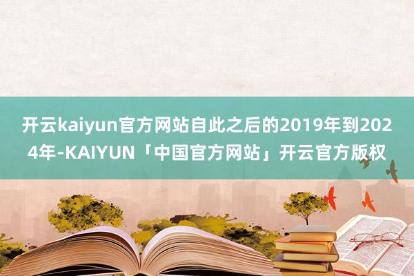 开云kaiyun官方网站自此之后的2019年到2024年-KAIYUN「中国官方网站」开云官方版权
