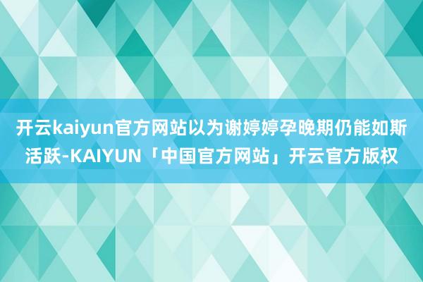 开云kaiyun官方网站以为谢婷婷孕晚期仍能如斯活跃-KAIYUN「中国官方网站」开云官方版权