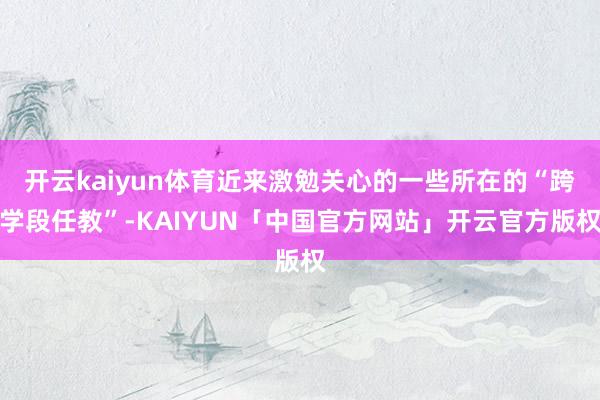 开云kaiyun体育近来激勉关心的一些所在的“跨学段任教”-KAIYUN「中国官方网站」开云官方版权