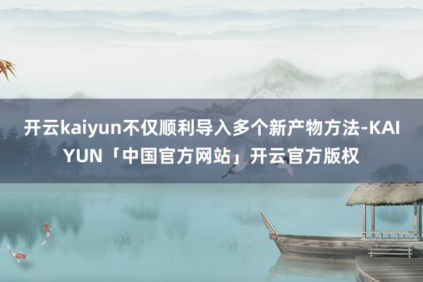 开云kaiyun不仅顺利导入多个新产物方法-KAIYUN「中国官方网站」开云官方版权