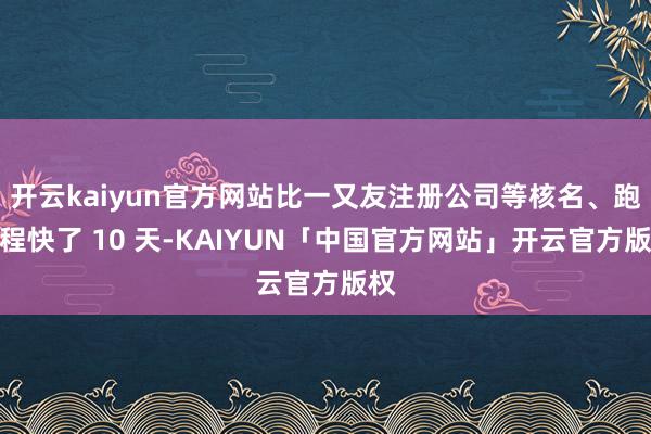 开云kaiyun官方网站比一又友注册公司等核名、跑进程快了 10 天-KAIYUN「中国官方网站」开云官方版权