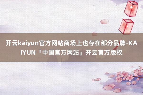 开云kaiyun官方网站商场上也存在部分品牌-KAIYUN「中国官方网站」开云官方版权