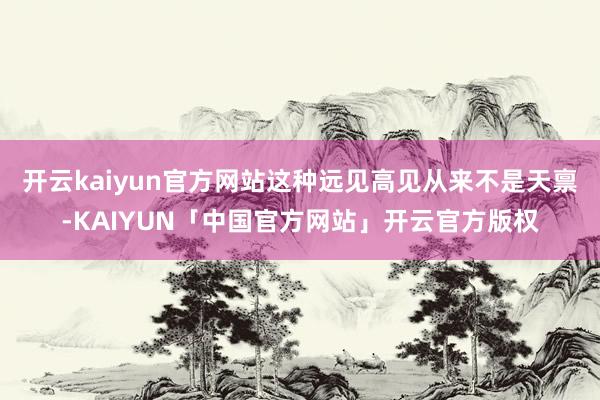 开云kaiyun官方网站这种远见高见从来不是天禀-KAIYUN「中国官方网站」开云官方版权