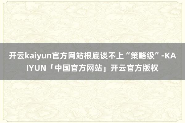 开云kaiyun官方网站根底谈不上“策略级”-KAIYUN「中国官方网站」开云官方版权