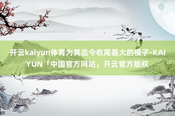 开云kaiyun体育为其迄今收尾最大的模子-KAIYUN「中国官方网站」开云官方版权