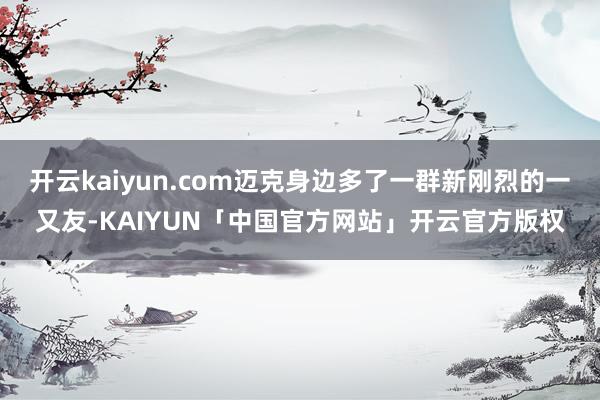 开云kaiyun.com迈克身边多了一群新刚烈的一又友-KAIYUN「中国官方网站」开云官方版权