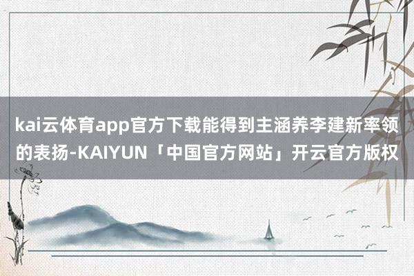 kai云体育app官方下载能得到主涵养李建新率领的表扬-KAIYUN「中国官方网站」开云官方版权