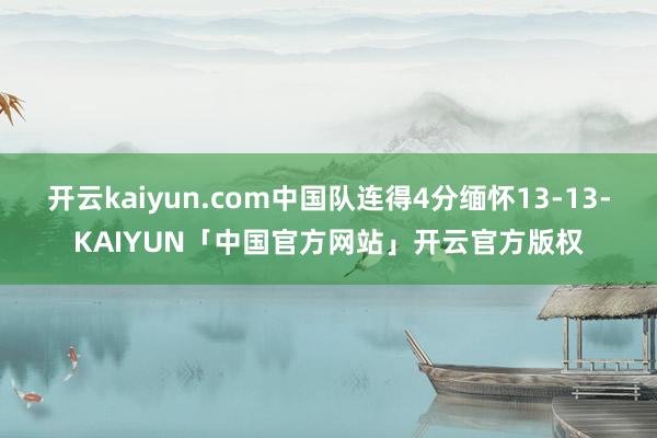 开云kaiyun.com中国队连得4分缅怀13-13-KAIYUN「中国官方网站」开云官方版权