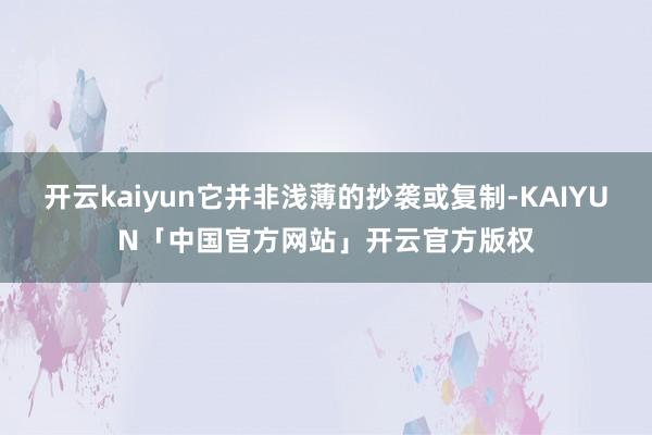 开云kaiyun它并非浅薄的抄袭或复制-KAIYUN「中国官方网站」开云官方版权