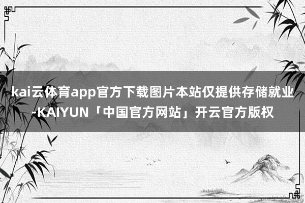 kai云体育app官方下载图片本站仅提供存储就业-KAIYUN「中国官方网站」开云官方版权