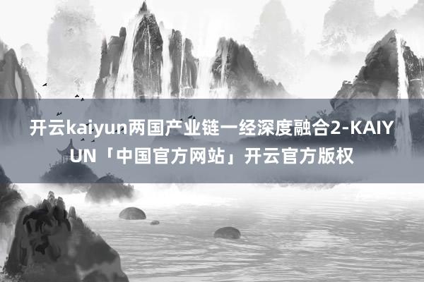 开云kaiyun两国产业链一经深度融合2-KAIYUN「中国官方网站」开云官方版权
