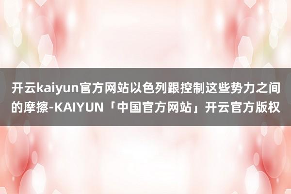 开云kaiyun官方网站以色列跟控制这些势力之间的摩擦-KAIYUN「中国官方网站」开云官方版权