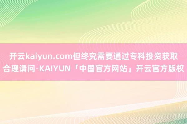 开云kaiyun.com但终究需要通过专科投资获取合理请问-KAIYUN「中国官方网站」开云官方版权