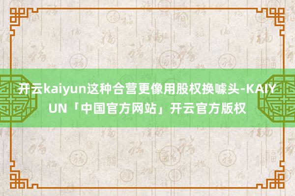 开云kaiyun这种合营更像用股权换噱头-KAIYUN「中国官方网站」开云官方版权